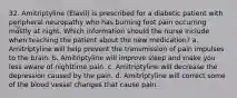 32. Amitriptyline (Elavil) is prescribed for a diabetic patient with peripheral neuropathy who has burning foot pain occurring mostly at night. Which information should the nurse include when teaching the patient about the new medication? a. Amitriptyline will help prevent the transmission of pain impulses to the brain. b. Amitriptyline will improve sleep and make you less aware of nighttime pain. c. Amitriptyline will decrease the depression caused by the pain. d. Amitriptyline will correct some of the blood vessel changes that cause pain.