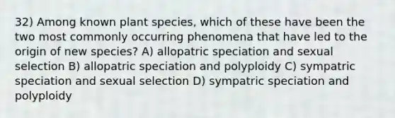 32) Among known plant species, which of these have been the two most commonly occurring phenomena that have led to the origin of new species? A) allopatric speciation and sexual selection B) allopatric speciation and polyploidy C) sympatric speciation and sexual selection D) sympatric speciation and polyploidy