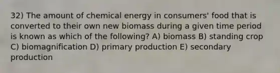 32) The amount of chemical energy in consumers' food that is converted to their own new biomass during a given time period is known as which of the following? A) biomass B) standing crop C) biomagnification D) primary production E) secondary production