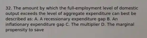 32. The amount by which the full-employment level of domestic output exceeds the level of aggregate expenditure can best be described as: A. A recessionary expenditure gap B. An inflationary expenditure gap C. The multiplier D. The marginal propensity to save