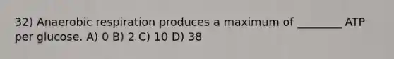 32) Anaerobic respiration produces a maximum of ________ ATP per glucose. A) 0 B) 2 C) 10 D) 38