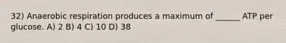 32) Anaerobic respiration produces a maximum of ______ ATP per glucose. A) 2 B) 4 C) 10 D) 38
