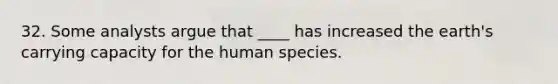 32. Some analysts argue that ____ has increased the earth's carrying capacity for the human species.