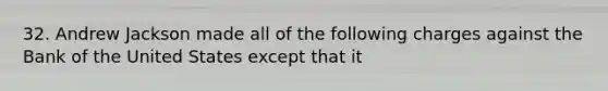 32. Andrew Jackson made all of the following charges against the Bank of the United States except that it