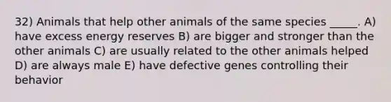 32) Animals that help other animals of the same species _____. A) have excess energy reserves B) are bigger and stronger than the other animals C) are usually related to the other animals helped D) are always male E) have defective genes controlling their behavior