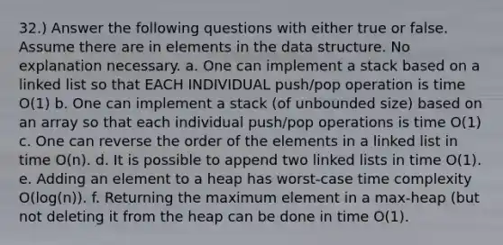 32.) Answer the following questions with either true or false. Assume there are in elements in the data structure. No explanation necessary. a. One can implement a stack based on a linked list so that EACH INDIVIDUAL push/pop operation is time O(1) b. One can implement a stack (of unbounded size) based on an array so that each individual push/pop operations is time O(1) c. One can reverse the order of the elements in a linked list in time O(n). d. It is possible to append two linked lists in time O(1). e. Adding an element to a heap has worst-case time complexity O(log(n)). f. Returning the maximum element in a max-heap (but not deleting it from the heap can be done in time O(1).