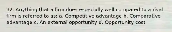 32. Anything that a firm does especially well compared to a rival firm is referred to as: a. Competitive advantage b. Comparative advantage c. An external opportunity d. Opportunity cost