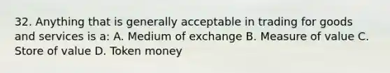 32. Anything that is generally acceptable in trading for goods and services is a: A. Medium of exchange B. Measure of value C. Store of value D. Token money