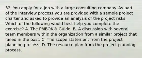 32. You apply for a job with a large consulting company. As part of the interview process you are provided with a sample project charter and asked to provide an analysis of the project risks. Which of the following would best help you complete the exercise? A. The PMBOK® Guide. B. A discussion with several team members within the organization from a similar project that failed in the past. C. The scope statement from the project planning process. D. The resource plan from the project planning process.