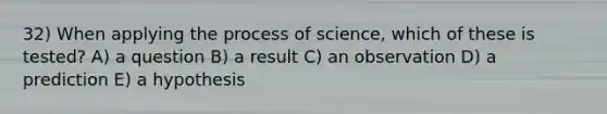 32) When applying the process of science, which of these is tested? A) a question B) a result C) an observation D) a prediction E) a hypothesis