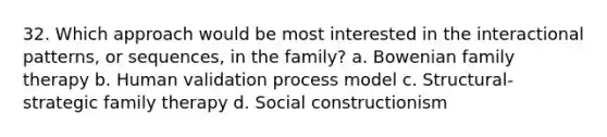 32. Which approach would be most interested in the interactional patterns, or sequences, in the family? a. Bowenian family therapy b. Human validation process model c. Structural-strategic family therapy d. Social constructionism