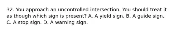 32. You approach an uncontrolled intersection. You should treat it as though which sign is present? A. A yield sign. B. A guide sign. C. A stop sign. D. A warning sign.