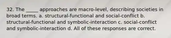 32. The _____ approaches are macro-level, describing societies in broad terms. a. structural-functional and social-conflict b. structural-functional and symbolic-interaction c. social-conflict and symbolic-interaction d. All of these responses are correct.