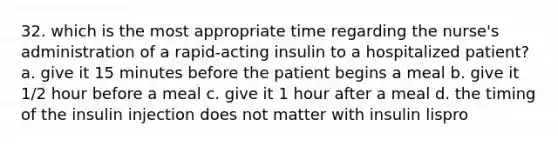 32. which is the most appropriate time regarding the nurse's administration of a rapid-acting insulin to a hospitalized patient? a. give it 15 minutes before the patient begins a meal b. give it 1/2 hour before a meal c. give it 1 hour after a meal d. the timing of the insulin injection does not matter with insulin lispro