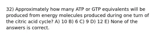 32) Approximately how many ATP or GTP equivalents will be produced from energy molecules produced during one turn of the citric acid cycle? A) 10 B) 6 C) 9 D) 12 E) None of the answers is correct.