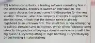 32) Arbitron consultants, a leading software consulting firm in the United States, decides to launch an ERP solution. The company chooses the brand name ArbitEnterprise for the new solution. However, when the company attempts to register the domain name, it finds that the domain name is already registered to an unknown firm. The small firm is now attempting to sell the domain name to Arbitron. Which of the following terms refers to this practice of buying a domain name only to sell it for big bucks? A) cybersquatting B) logic bombing C) cyberbullying D) bot herding E) cyberstalking