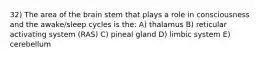 32) The area of the brain stem that plays a role in consciousness and the awake/sleep cycles is the: A) thalamus B) reticular activating system (RAS) C) pineal gland D) limbic system E) cerebellum