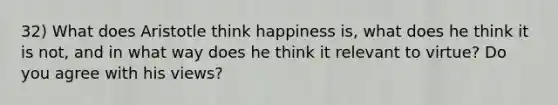 32) What does Aristotle think happiness is, what does he think it is not, and in what way does he think it relevant to virtue? Do you agree with his views?