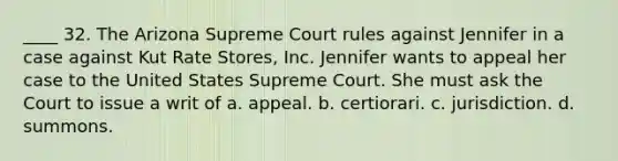 ____ 32. The Arizona Supreme Court rules against Jennifer in a case against Kut Rate Stores, Inc. Jennifer wants to appeal her case to the United States Supreme Court. She must ask the Court to issue a writ of a. appeal. b. certiorari. c. jurisdiction. d. summons.