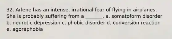 32. Arlene has an intense, irrational fear of flying in airplanes. She is probably suffering from a _______. a. somatoform disorder b. neurotic depression c. phobic disorder d. conversion reaction e. agoraphobia