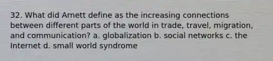 32. What did Arnett define as the increasing connections between different parts of the world in trade, travel, migration, and communication? a. globalization b. social networks c. the Internet d. small world syndrome