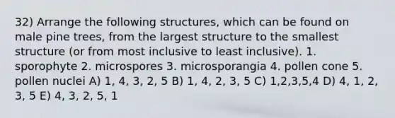 32) Arrange the following structures, which can be found on male pine trees, from the largest structure to the smallest structure (or from most inclusive to least inclusive). 1. sporophyte 2. microspores 3. microsporangia 4. pollen cone 5. pollen nuclei A) 1, 4, 3, 2, 5 B) 1, 4, 2, 3, 5 C) 1,2,3,5,4 D) 4, 1, 2, 3, 5 E) 4, 3, 2, 5, 1