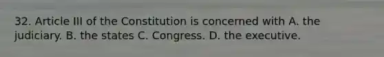 32. Article III of the Constitution is concerned with A. the judiciary. B. the states C. Congress. D. the executive.