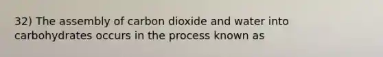 32) The assembly of carbon dioxide and water into carbohydrates occurs in the process known as