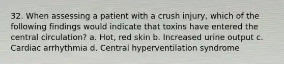 32. When assessing a patient with a crush injury, which of the following findings would indicate that toxins have entered the central circulation? a. Hot, red skin b. Increased urine output c. Cardiac arrhythmia d. Central hyperventilation syndrome