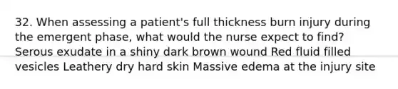 32. When assessing a patient's full thickness burn injury during the emergent phase, what would the nurse expect to find? Serous exudate in a shiny dark brown wound Red fluid filled vesicles Leathery dry hard skin Massive edema at the injury site