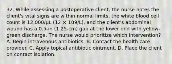 32. While assessing a postoperative client, the nurse notes the client's vital signs are within normal limits, the white blood cell count is 12,000/μL (12 × 109/L), and the client's abdominal wound has a 0.5-in (1.25-cm) gap at the lower end with yellow-green discharge. The nurse would prioritize which intervention? A. Begin intravenous antibiotics. B. Contact the health care provider. C. Apply topical antibiotic ointment. D. Place the client on contact isolation.