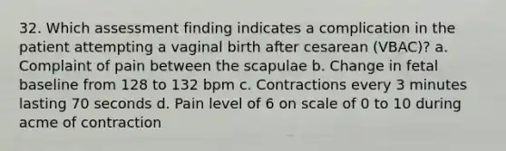 32. Which assessment finding indicates a complication in the patient attempting a vaginal birth after cesarean (VBAC)? a. Complaint of pain between the scapulae b. Change in fetal baseline from 128 to 132 bpm c. Contractions every 3 minutes lasting 70 seconds d. Pain level of 6 on scale of 0 to 10 during acme of contraction