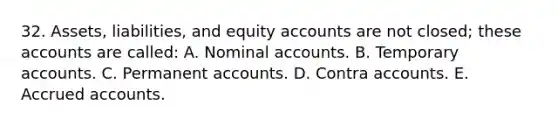 32. Assets, liabilities, and equity accounts are not closed; these accounts are called: A. Nominal accounts. B. Temporary accounts. C. Permanent accounts. D. Contra accounts. E. Accrued accounts.