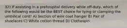 32) If assisting in a prehospital delivery while off-duty, which of the following would be the BEST choice for tying or clamping the umbilical cord? A) Section of wire coat hanger B) Pair of shoelaces C) White cotton thread D) Clothespin