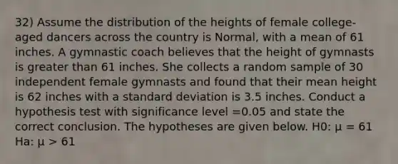 32) Assume the distribution of the heights of female college-aged dancers across the country is Normal, with a mean of 61 inches. A gymnastic coach believes that the height of gymnasts is <a href='https://www.questionai.com/knowledge/ktgHnBD4o3-greater-than' class='anchor-knowledge'>greater than</a> 61 inches. She collects a random sample of 30 independent female gymnasts and found that their mean height is 62 inches with a <a href='https://www.questionai.com/knowledge/kqGUr1Cldy-standard-deviation' class='anchor-knowledge'>standard deviation</a> is 3.5 inches. Conduct a hypothesis test with significance level =0.05 and state the correct conclusion. The hypotheses are given below. H0: μ = 61 Ha: μ > 61