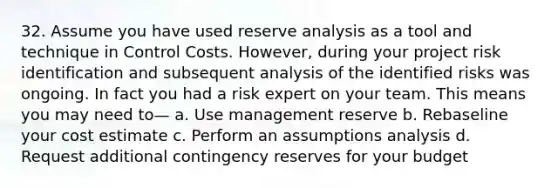 32. Assume you have used reserve analysis as a tool and technique in Control Costs. However, during your project risk identification and subsequent analysis of the identified risks was ongoing. In fact you had a risk expert on your team. This means you may need to— a. Use management reserve b. Rebaseline your cost estimate c. Perform an assumptions analysis d. Request additional contingency reserves for your budget