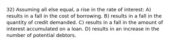 32) Assuming all else equal, a rise in the rate of interest: A) results in a fall in the cost of borrowing. B) results in a fall in the quantity of credit demanded. C) results in a fall in the amount of interest accumulated on a loan. D) results in an increase in the number of potential debtors.