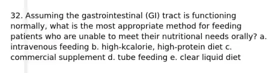 32. Assuming the gastrointestinal (GI) tract is functioning normally, what is the most appropriate method for feeding patients who are unable to meet their nutritional needs orally? a. intravenous feeding b. high-kcalorie, high-protein diet c. commercial supplement d. tube feeding e. clear liquid diet