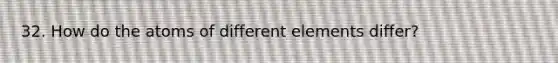 32. How do the atoms of different elements differ?