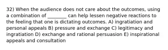 32) When the audience does not care about the outcomes, using a combination of ________ can help lessen negative reactions to the feeling that one is dictating outcomes. A) ingratiation and personal appeals B) pressure and exchange C) legitimacy and ingratiation D) exchange and rational persuasion E) inspirational appeals and consultation