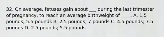 32. On average, fetuses gain about ___ during the last trimester of pregnancy, to reach an average birthweight of ____. A. 1.5 pounds; 5.5 pounds B. 2.5 pounds; 7 pounds C. 4.5 pounds; 7.5 pounds D. 2.5 pounds; 5.5 pounds