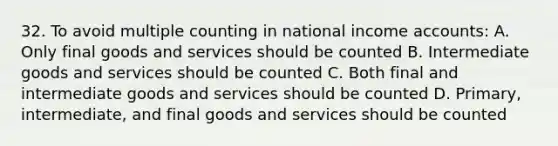 32. To avoid multiple counting in national income accounts: A. Only final goods and services should be counted B. Intermediate goods and services should be counted C. Both final and intermediate goods and services should be counted D. Primary, intermediate, and final goods and services should be counted