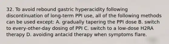 32. To avoid rebound gastric hyperacidity following discontinuation of long-term PPI use, all of the following methods can be used except: A. gradually tapering the PPI dose B. switch to every-other-day dosing of PPI C. switch to a low-dose H2RA therapy D. avoiding antacid therapy when symptoms flare.