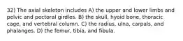 32) The axial skeleton includes A) the upper and lower limbs and pelvic and pectoral girdles. B) the skull, hyoid bone, thoracic cage, and vertebral column. C) the radius, ulna, carpals, and phalanges. D) the femur, tibia, and fibula.