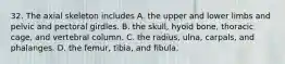 32. The axial skeleton includes A. the upper and lower limbs and pelvic and pectoral girdles. B. the skull, hyoid bone, thoracic cage, and vertebral column. C. the radius, ulna, carpals, and phalanges. D. the femur, tibia, and fibula.