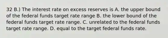 32 B.) The interest rate on excess reserves is A. the upper bound of the federal funds target rate range B. the lower bound of the federal funds target rate range. C. unrelated to the federal funds target rate range. D. equal to the target federal funds rate.