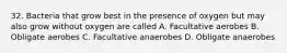 32. Bacteria that grow best in the presence of oxygen but may also grow without oxygen are called A. Facultative aerobes B. Obligate aerobes C. Facultative anaerobes D. Obligate anaerobes