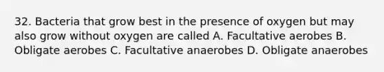 32. Bacteria that grow best in the presence of oxygen but may also grow without oxygen are called A. Facultative aerobes B. Obligate aerobes C. Facultative anaerobes D. Obligate anaerobes