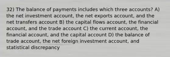 32) The balance of payments includes which three accounts? A) the net investment account, the net exports account, and the net transfers account B) the capital flows account, the financial account, and the trade account C) the current account, the financial account, and the capital account D) the balance of trade account, the net foreign investment account, and statistical discrepancy