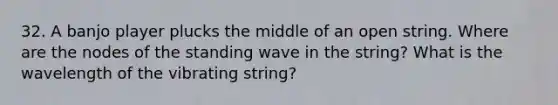 32. A banjo player plucks the middle of an open string. Where are the nodes of the standing wave in the string? What is the wavelength of the vibrating string?